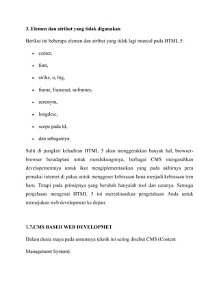 3. Elemen dan atribut yang tidak digunakan
Berikut ini beberapa elemen dan atribut yang tidak lagi muncul pada HTML 5:
center,
font,
strike, u, big,
frame, frameset, noframes,
acronym,
longdesc,
scope pada td,
dan sebagainya.
Sulit di pungkiri kehadiran HTML 5 akan menggerakkan banyak hal, browserbrowser beradaptasi untuk mendukungnnya, berbagai CMS mengarahkan
developementnya untuk ikut mengiplementasikan yang pada akhirnya pera
pemakai internet di paksa untuk menggeser kebiasaan lama menjadi kebiasaan tren
baru. Tetapi pada prinsipnya yang berubah hanyalah tool dan caranya. Semoga
penjelasan mengenai HTML 5 ini merealisasikan pengetahuan Anda untuk
memejukan web development ke depan.

1.7.CMS BASED WEB DEVELOPMET
Dalam dunia maya pada umumnya teknik ini sering disebut CMS (Content
Management System).

 