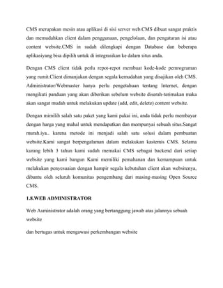 CMS merupakan mesin atau aplikasi di sisi server web.CMS dibuat sangat praktis
dan memudahkan client dalam penggunaan, pengelolaan, dan pengaturan isi atau
content website.CMS in sudah dilengkapi dengan Database dan beberapa
aplikasiyang bisa dipilih untuk di integrasikan ke dalam situs anda.
Dengan CMS client tidak perlu repot-repot membuat kode-kode pemrograman
yang rumit.Client dimanjakan dengan segala kemudahan yang disajikan oleh CMS.
Administrator/Webmaster hanya perlu pengetahuan tentang Internet, dengan
mengikuti panduan yang akan diberikan sebelum website diserah-terimakan maka
akan sangat mudah untuk melakukan update (add, edit, delete) content website.
Dengan mimilih salah satu paket yang kami pakai ini, anda tidak perlu membayar
dengan harga yang mahal untuk mendapatkan dan mempunyai sebuah situs.Sangat
murah.iya.. karena metode ini menjadi salah satu solusi dalam pembuatan
website.Kami sangat berpengalaman dalam melakukan kastemis CMS. Selama
kurang lebih 3 tahun kami sudah memakai CMS sebagai backend dari setiap
website yang kami bangun Kami memiliki pemahanan dan kemampuan untuk
melakukan penyesuaian dengan hampir segala kebutuhan client akan websitenya,
dibantu oleh seluruh komunitas pengembang dari masing-masing Open Source
CMS.
1.8.WEB ADMINISTRATOR
Web Asministrator adalah orang yang bertanggung jawab atas jalannya sebuah
website
dan bertugas untuk mengawasi perkembangan website

 