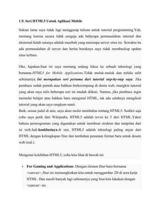 1.9. Seri HTML5 Untuk Aplikasi Mobile
Sekian lama saya tidak lagi menggarap tulisan untuk tutorial programming.Yah,
memang karena secara tidak sengaja ada beberapa permasalahan internal dan
eksternal.Salah satunya adalah musibah yang menimpa server situs ini. Sewaktu itu
ada permasalahan di server dan berita buruknya saya tidak membackup update
situs terbaru
Oke, lupakan.Saat ini saya memang sedang fokus ke sebuah teknologi yang
bernama HTML5 for Mobile Applications.Tidak muluk-muluk dan terlalu sulit
sebenarnya. Ini merupakan seri pertama dari tutorial step-by-step saya. Jika
pembaca sudah pernah atau bahkan berkecimpung di dunia web, mungkin tutorial
yang akan saya tulis beberapa seri ini mudah diikuti. Namun, jika pembaca ingin
memulai belajar atau bahkan baru mengenal HTML, tak ada salahnya mengikuti
tutorial yang akan saya rangkum nanti.
Baik, sesuai judul di atas, saya akan mulai membahas tentang HTML5. Sedikit saja
coba saya petik dari Wikipedia, HTML5 adalah revisi ke 5 dari HTML.Yakni
bahasa pemrograman yang digunakan untuk membuat struktur dan tampilan dari
isi web.Jadi konklusinya di sini, HTML5 adalah teknologi paling anyar dari
HTML dengan kelengkapan fitur dan tambahan penataan format baru untuk desain
web (red.).

Mengenai kelebihan HTML5, coba kita lihat di bawah ini:


For Gaming and Applications. Dengan elemen fitur baru bernama
<canvas>, fitur ini memungkinkan kita untuk menggambar 2D di area kerja
HTML. Dan masih banyak lagi sebenarnya yang bisa kita lakukan dengan
<canvas> ini.

 
