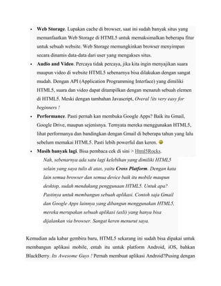 

Web Storage. Lupakan cache di browser, saat ini sudah banyak situs yang
memanfaatkan Web Storage di HTML5 untuk memaksimalkan beberapa fitur
untuk sebuah website. Web Storage memungkinkan browser menyimpan
secara dinamis data-data dari user yang mengakses situs.



Audio and Video. Percaya tidak percaya, jika kita ingin menyajikan suara
maupun video di website HTML5 sebenarnya bisa dilakukan dengan sangat
mudah. Dengan API (Application Programming Interface) yang dimiliki
HTML5, suara dan video dapat ditampilkan dengan menaruh sebuah elemen
di HTML5. Meski dengan tambahan Javascript, Overal !its very easy for
beginners !



Performance. Pasti pernah kan membuka Google Apps? Baik itu Gmail,
Google Drive, maupun sejenisnya. Ternyata mereka menggunakan HTML5,
lihat performanya dan bandingkan dengan Gmail di beberapa tahun yang lalu
sebelum memakai HTML5. Pasti lebih powerful dan keren.



Masih banyak lagi. Bisa pembaca cek di sini > Html5Rocks.
Nah, sebenarnya ada satu lagi kelebihan yang dimiliki HTML5
selain yang saya tulis di atas, yaitu Cross Platform. Dengan kata
lain semua browser dan semua device baik itu mobile maupun
desktop, sudah mendukung penggunaan HTML5. Untuk apa?
Pastinya untuk membangun sebuah aplikasi. Contoh saja Gmail
dan Google Apps lainnya yang dibangun menggunakan HTML5,
mereka merupakan sebuah aplikasi (asli) yang hanya bisa
dijalankan via browser. Sangat keren menurut saya.

Kemudian ada kabar gembira baru, HTML5 sekarang ini sudah bisa dipakai untuk
membangun aplikasi mobile, entah itu untuk platform Android, iOS, bahkan
BlackBerry. Its Awesome Guys ! Pernah membuat aplikasi Android?Pusing dengan

 