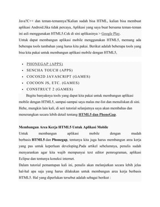 Java?C++ dan teman-temannya?Kalian sudah bisa HTML, kalian bisa membuat
aplikasi Android.Jika tidak percaya, Aplikasi yang saya buat bersama teman-teman
ini asli menggunakan HTML5.Cek di sini aplikasinya > Google Play.
Untuk dapat membangun aplikasi mobile menggunakan HTML5, memang ada
beberapa tools tambahan yang harus kita pakai. Berikut adalah beberapa tools yang
bisa kita pakai untuk membangun aplikasi mobile dengan HTML5,


PHONEGAP (APPS)



SENCHA TOUCH (APPS)



COCOS2D JAVASCRIPT ( GAMES)



COCOON JS, ETC. (GAM ES)



CONSTRUCT 2 (GAMES)
Begitu banyaknya tools yang dapat kita pakai untuk membangun aplikasi

mobile dengan HTML5, sampai-sampai saya malas me-list dan menuliskan di sini.
Hehe, mungkin lain kali, di seri tutorial selanjutnya saya akan membahas dan
menerangkan secara lebih detail tentang HTML5 dan PhoneGap.

Membangun Area Kerja HTML5 Untuk Aplikasi Mobile
Untuk

membangun

aplikasi

mobile

dengan

mudah

berbasis HTML5 dan Phonegap, tentunya kita juga harus membangun area kerja
yang pas untuk keperluan developing.Pada artikel sebelumnya, penulis sudah
menyarankan agar kita wajib mempunyai text editor pemrograman, aplikasi
Eclipse dan tentunya koneksi internet.
Dalam tutorial pemantapan kali ini, penulis akan melanjutkan secara lebih jelas
hal-hal apa saja yang harus dilakukan untuk membangun area kerja berbasis
HTML5. Hal yang diperlukan tersebut adalah sebagai berikut :

 