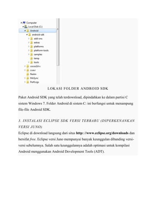 LOKASI FOLDER ANDROI D SDK
Paket Android SDK yang telah terdownload, dipindahkan ke dalam partisi C
sistem Windows 7. Folder Android di sistem C: ini berfungsi untuk menampung
file-file Android SDK.
3. INSTALASI ECLIPSE SDK VERSI TERBARU (D IPERKENANKAN
VERSI JUNO)
Eclipse di download langsung dari situs http: //www.eclipse.org/downloads dan
bersifat free. Eclipse versi Juno mempunyai banyak keunggulan dibanding versiversi sebelumnya. Salah satu keunggulannya adalah optimasi untuk kompilasi
Android menggunakan Android Development Tools (ADT).

 