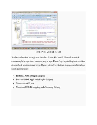 ECLIPSE VERSI JUNO
Setelah melakukan serangkaian instalasi di atas kita masih diharuskan untuk
memasang beberapa tools maupun plugin agar PhoneGap dapat diimplementasikan
dengan baik ke dalam area kerja. Dalam tutorial berikutnya akan penulis lanjutkan
untuk pembahasan :


Instalasi ADT (Plugin Eclipse)



Instalasi MDS AppLaud (Plugin Eclipse)



Membuat AVD, dan



Membuat USB Debugging pada Samsung Galaxy

 