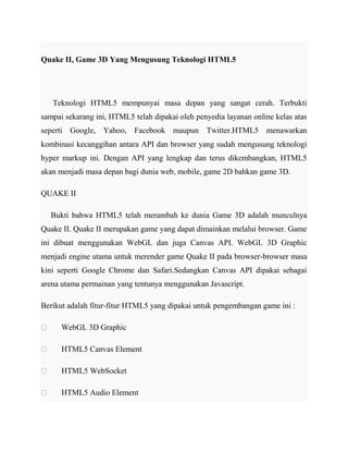 Quake II, Game 3D Yang Mengusung Teknologi HTML5

Teknologi HTML5 mempunyai masa depan yang sangat cerah. Terbukti
sampai sekarang ini, HTML5 telah dipakai oleh penyedia layanan online kelas atas
seperti Google, Yahoo, Facebook maupun Twitter.HTML5 menawarkan
kombinasi kecanggihan antara API dan browser yang sudah mengusung teknologi
hyper markup ini. Dengan API yang lengkap dan terus dikembangkan, HTML5
akan menjadi masa depan bagi dunia web, mobile, game 2D bahkan game 3D.
QUAKE II
Bukti bahwa HTML5 telah merambah ke dunia Game 3D adalah munculnya
Quake II. Quake II merupakan game yang dapat dimainkan melalui browser. Game
ini dibuat menggunakan WebGL dan juga Canvas API. WebGL 3D Graphic
menjadi engine utama untuk merender game Quake II pada browser-browser masa
kini seperti Google Chrome dan Safari.Sedangkan Canvas API dipakai sebagai
arena utama permainan yang tentunya menggunakan Javascript.
Berikut adalah fitur-fitur HTML5 yang dipakai untuk pengembangan game ini :


WebGL 3D Graphic



HTML5 Canvas Element



HTML5 WebSocket



HTML5 Audio Element

 