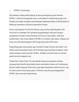 

HTML5 Localstorage

Jika pembaca sedang berkecimpung di dunia pemrograman game berbasis
HTML5, Anda bisa mengunduh source code Quake II melaluicode.google.com.
Pembaca pun dapat mengikuti perkembangan bagaimana Quake II dibuat.Quake II
didukung sepenuhnya oleh para programmer Google.
Game yang bergenre First Person Shooter yang awalnya dikembangkan oleh
Activision ini mendapat 20% perhatian pengembangan oleh para Googlers
(programmer Google) untuk teknologi web browser masa depan. Anda bisa
melihat demo video Game Quake II HTML5 ini melalui video diatas. Sebagai info
Game ini mulai dikembangkan oleh Google pada tahun 2010 silam.
Pengembang juga menyarankan agar memakai Google Chrome atau Safari versi
terbaru untuk memainkan Game 3D ini.Pastikan juga spesifikasi komputer Anda
cukup mumpuni untuk merender WebGL. Silahkan mencoba Game ini melalui
quake2-gwt-port.appspot.com.
Catatan kaki: Dunia Game 3D yang identik dengan pemrograman desktop
sekarang mulai beralih dan perlahan-lahan merambah ke dunia web. Sebelumnya
jika kita sudah mengenal Flash Game yang dapat dimainkan melalui browser, saat
ini mulai muncul marak game-game 2 Dimensi yang diusung menggunakan
HTML5 dan Javascript Programming.

 