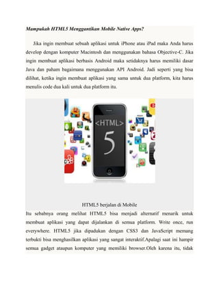 Mampukah HTML5 Menggantikan Mobile Native Apps?
Jika ingin membuat sebuah aplikasi untuk iPhone atau iPad maka Anda harus
develop dengan komputer Macintosh dan menggunakan bahasa Objective-C. Jika
ingin membuat aplikasi berbasis Android maka setidaknya harus memiliki dasar
Java dan paham bagaimana menggunakan API Android. Jadi seperti yang bisa
dilihat, ketika ingin membuat aplikasi yang sama untuk dua platform, kita harus
menulis code dua kali untuk dua platform itu.

HTML5 berjalan di Mobile
Itu sebabnya orang melihat HTML5 bisa menjadi alternatif menarik untuk
membuat aplikasi yang dapat dijalankan di semua platform. Write once, run
everywhere. HTML5 jika dipadukan dengan CSS3 dan JavaScript memang
terbukti bisa menghasilkan aplikasi yang sangat interaktif.Apalagi saat ini hampir
semua gadget ataupun komputer yang memiliki browser.Oleh karena itu, tidak

 