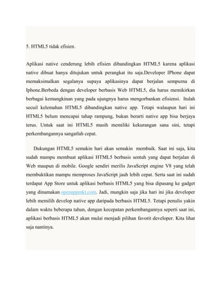 5. HTML5 tidak efisien.

Aplikasi native cenderung lebih efisien dibandingkan HTML5 karena aplikasi
native dibuat hanya ditujukan untuk perangkat itu saja.Developer IPhone dapat
memaksimalkan segalanya supaya aplikasinya dapat berjalan sempurna di
Iphone.Berbeda dengan developer berbasis Web HTML5, dia harus memikirkan
berbagai kemungkinan yang pada ujungnya harus mengorbankan efisiensi. Itulah
secuil kelemahan HTML5 dibandingkan native app. Tetapi walaupun hari ini
HTML5 belum mencapai tahap rampung, bukan berarti native app bisa berjaya
terus. Untuk saat ini HTML5 masih memiliki kekurangan sana sini, tetapi
perkembangannya sangatlah cepat.
Dukungan HTML5 semakin hari akan semakin membaik. Saat ini saja, kita
sudah mampu membuat aplikasi HTML5 berbasis sentuh yang dapat berjalan di
Web maupun di mobile. Google sendiri merilis JavaScript engine V8 yang telah
membuktikan mampu memproses JavaScript jauh lebih cepat. Serta saat ini sudah
terdapat App Store untuk aplikasi berbasis HTML5 yang bisa dipasang ke gadget
yang dinamakan openappmkt.com. Jadi, mungkin saja jika hari ini jika developer
lebih memilih develop native app daripada berbasis HTML5. Tetapi penulis yakin
dalam waktu beberapa tahun, dengan kecepatan perkembangannya seperti saat ini,
aplikasi berbasis HTML5 akan mulai menjadi pilihan favorit developer. Kita lihat
saja nantinya.

 