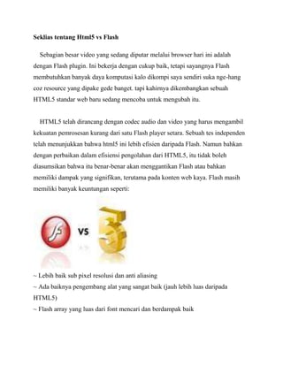 Seklias tentang Html5 vs Flash
Sebagian besar video yang sedang diputar melalui browser hari ini adalah
dengan Flash plugin. Ini bekerja dengan cukup baik, tetapi sayangnya Flash
membutuhkan banyak daya komputasi kalo dikompi saya sendiri suka nge-hang
coz resource yang dipake gede banget. tapi kahirnya dikembangkan sebuah
HTML5 standar web baru sedang mencoba untuk mengubah itu.

HTML5 telah dirancang dengan codec audio dan video yang harus mengambil
kekuatan pemrosesan kurang dari satu Flash player setara. Sebuah tes independen
telah menunjukkan bahwa html5 ini lebih efisien daripada Flash. Namun bahkan
dengan perbaikan dalam efisiensi pengolahan dari HTML5, itu tidak boleh
diasumsikan bahwa itu benar-benar akan menggantikan Flash atau bahkan
memiliki dampak yang signifikan, terutama pada konten web kaya. Flash masih
memiliki banyak keuntungan seperti:

~ Lebih baik sub pixel resolusi dan anti aliasing
~ Ada baiknya pengembang alat yang sangat baik (jauh lebih luas daripada
HTML5)
~ Flash array yang luas dari font mencari dan berdampak baik

 