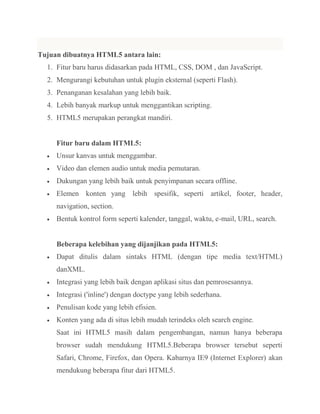 Tujuan dibuatnya HTML5 antara lain:
1. Fitur baru harus didasarkan pada HTML, CSS, DOM , dan JavaScript.
2. Mengurangi kebutuhan untuk plugin eksternal (seperti Flash).
3. Penanganan kesalahan yang lebih baik.
4. Lebih banyak markup untuk menggantikan scripting.
5. HTML5 merupakan perangkat mandiri.

Fitur baru dalam HTML5:
Unsur kanvas untuk menggambar.
Video dan elemen audio untuk media pemutaran.
Dukungan yang lebih baik untuk penyimpanan secara offline.
Elemen konten yang lebih spesifik, seperti artikel, footer, header,
navigation, section.
Bentuk kontrol form seperti kalender, tanggal, waktu, e-mail, URL, search.

Beberapa kelebihan yang dijanjikan pada HTML5:
Dapat ditulis dalam sintaks HTML (dengan tipe media text/HTML)
danXML.
Integrasi yang lebih baik dengan aplikasi situs dan pemrosesannya.
Integrasi ('inline') dengan doctype yang lebih sederhana.
Penulisan kode yang lebih efisien.
Konten yang ada di situs lebih mudah terindeks oleh search engine.
Saat ini HTML5 masih dalam pengembangan, namun hanya beberapa
browser sudah mendukung HTML5.Beberapa browser tersebut seperti
Safari, Chrome, Firefox, dan Opera. Kabarnya IE9 (Internet Explorer) akan
mendukung beberapa fitur dari HTML5.

 