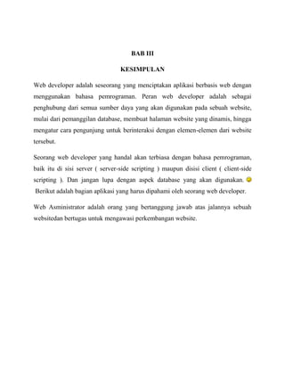 BAB III
KESIMPULAN
Web developer adalah seseorang yang menciptakan aplikasi berbasis web dengan
menggunakan bahasa pemrograman. Peran web developer adalah sebagai
penghubung dari semua sumber daya yang akan digunakan pada sebuah website,
mulai dari pemanggilan database, membuat halaman website yang dinamis, hingga
mengatur cara pengunjung untuk berinteraksi dengan elemen-elemen dari website
tersebut.
Seorang web developer yang handal akan terbiasa dengan bahasa pemrograman,
baik itu di sisi server ( server-side scripting ) maupun disisi client ( client-side
scripting ). Dan jangan lupa dengan aspek database yang akan digunakan.
Berikut adalah bagian aplikasi yang harus dipahami oleh seorang web developer.
Web Asministrator adalah orang yang bertanggung jawab atas jalannya sebuah
websitedan bertugas untuk mengawasi perkembangan website.

 