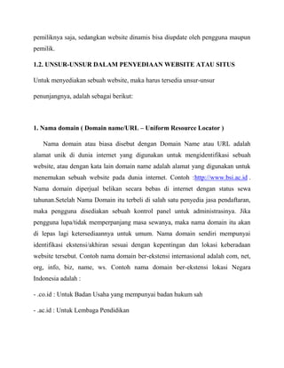 pemiliknya saja, sedangkan website dinamis bisa diupdate oleh pengguna maupun
pemilik.
1.2. UNSUR-UNSUR DALAM PENYEDIAAN WEBSITE ATAU SITUS
Untuk menyediakan sebuah website, maka harus tersedia unsur-unsur
penunjangnya, adalah sebagai berikut:

1. Nama domain ( Domain name/URL – Uniform Resource Locator )
Nama domain atau biasa disebut dengan Domain Name atau URL adalah
alamat unik di dunia internet yang digunakan untuk mengidentifikasi sebuah
website, atau dengan kata lain domain name adalah alamat yang digunakan untuk
menemukan sebuah website pada dunia internet. Contoh :http://www.bsi.ac.id .
Nama domain diperjual belikan secara bebas di internet dengan status sewa
tahunan.Setelah Nama Domain itu terbeli di salah satu penyedia jasa pendaftaran,
maka pengguna disediakan sebuah kontrol panel untuk administrasinya. Jika
pengguna lupa/tidak memperpanjang masa sewanya, maka nama domain itu akan
di lepas lagi ketersediaannya untuk umum. Nama domain sendiri mempunyai
identifikasi ekstensi/akhiran sesuai dengan kepentingan dan lokasi keberadaan
website tersebut. Contoh nama domain ber-ekstensi internasional adalah com, net,
org, info, biz, name, ws. Contoh nama domain ber-ekstensi lokasi Negara
Indonesia adalah :
- .co.id : Untuk Badan Usaha yang mempunyai badan hukum sah
- .ac.id : Untuk Lembaga Pendidikan

 