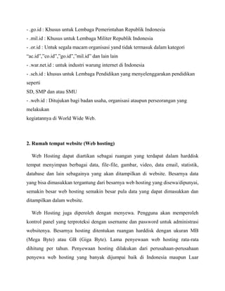 - .go.id : Khusus untuk Lembaga Pemerintahan Republik Indonesia
- .mil.id : Khusus untuk Lembaga Militer Republik Indonesia
- .or.id : Untuk segala macam organisasi yand tidak termasuk dalam kategori
“ac.id”,”co.id”,”go.id”,”mil.id” dan lain lain
- .war.net.id : untuk industri warung internet di Indonesia
- .sch.id : khusus untuk Lembaga Pendidikan yang menyelenggarakan pendidikan
seperti
SD, SMP dan atau SMU
- .web.id : Ditujukan bagi badan usaha, organisasi ataupun perseorangan yang
melakukan
kegiatannya di World Wide Web.

2. Rumah tempat website (Web hosting)
Web Hosting dapat diartikan sebagai ruangan yang terdapat dalam harddisk
tempat menyimpan berbagai data, file-file, gambar, video, data email, statistik,
database dan lain sebagainya yang akan ditampilkan di website. Besarnya data
yang bisa dimasukkan tergantung dari besarnya web hosting yang disewa/dipunyai,
semakin besar web hosting semakin besar pula data yang dapat dimasukkan dan
ditampilkan dalam website.
Web Hosting juga diperoleh dengan menyewa. Pengguna akan memperoleh
kontrol panel yang terproteksi dengan username dan password untuk administrasi
websitenya. Besarnya hosting ditentukan ruangan harddisk dengan ukuran MB
(Mega Byte) atau GB (Giga Byte). Lama penyewaan web hosting rata-rata
dihitung per tahun. Penyewaan hosting dilakukan dari perusahaan-perusahaan
penyewa web hosting yang banyak dijumpai baik di Indonesia maupun Luar

 