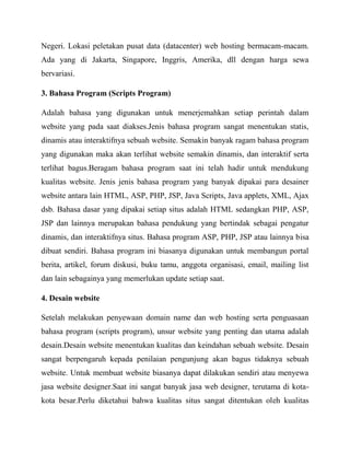 Negeri. Lokasi peletakan pusat data (datacenter) web hosting bermacam-macam.
Ada yang di Jakarta, Singapore, Inggris, Amerika, dll dengan harga sewa
bervariasi.
3. Bahasa Program (Scripts Program)
Adalah bahasa yang digunakan untuk menerjemahkan setiap perintah dalam
website yang pada saat diakses.Jenis bahasa program sangat menentukan statis,
dinamis atau interaktifnya sebuah website. Semakin banyak ragam bahasa program
yang digunakan maka akan terlihat website semakin dinamis, dan interaktif serta
terlihat bagus.Beragam bahasa program saat ini telah hadir untuk mendukung
kualitas website. Jenis jenis bahasa program yang banyak dipakai para desainer
website antara lain HTML, ASP, PHP, JSP, Java Scripts, Java applets, XML, Ajax
dsb. Bahasa dasar yang dipakai setiap situs adalah HTML sedangkan PHP, ASP,
JSP dan lainnya merupakan bahasa pendukung yang bertindak sebagai pengatur
dinamis, dan interaktifnya situs. Bahasa program ASP, PHP, JSP atau lainnya bisa
dibuat sendiri. Bahasa program ini biasanya digunakan untuk membangun portal
berita, artikel, forum diskusi, buku tamu, anggota organisasi, email, mailing list
dan lain sebagainya yang memerlukan update setiap saat.
4. Desain website
Setelah melakukan penyewaan domain name dan web hosting serta penguasaan
bahasa program (scripts program), unsur website yang penting dan utama adalah
desain.Desain website menentukan kualitas dan keindahan sebuah website. Desain
sangat berpengaruh kepada penilaian pengunjung akan bagus tidaknya sebuah
website. Untuk membuat website biasanya dapat dilakukan sendiri atau menyewa
jasa website designer.Saat ini sangat banyak jasa web designer, terutama di kotakota besar.Perlu diketahui bahwa kualitas situs sangat ditentukan oleh kualitas

 