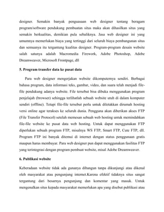 designer.

Semakin

banyak

penguasaan

web

designer

tentang

beragam

program/software pendukung pembuatan situs maka akan dihasilkan situs yang
semakin berkualitas, demikian pula sebaliknya. Jasa web designer ini yang
umumnya memerlukan biaya yang tertinggi dari seluruh biaya pembangunan situs
dan semuanya itu tergantung kualitas designer. Program-program desain website
salah satunya adalah Macromedia Firework, Adobe Photoshop, Adobe
Dreamweaver, Microsoft Frontpage, dll
5. Program transfer data ke pusat data
Para web designer mengerjakan website dikomputernya sendiri. Berbagai
bahasa program, data informasi teks, gambar, video, dan suara telah menjadi filefile pendukung adanya website. File tersebut bisa dibuka menggunakan program
penjelajah (browser) sehingga terlihatlah sebuah website utuh di dalam komputer
sendiri (offline). Tetapi file-file tersebut perlu untuk diletakkan dirumah hosting
versi online agar terakses ke seluruh dunia. Pengguna akan diberikan akses FTP
(File Transfer Protocol) setelah memesan sebuah web hosting untuk memindahkan
file-file website ke pusat data web hosting. Untuk dapat menggunakan FTP
diperlukan sebuah program FTP, misalnya WS FTP, Smart FTP, Cute FTP, dll.
Program FTP ini banyak ditemui di internet dengan status penggunaan gratis
maupun harus membayar. Para web designer pun dapat menggunakan fasilitas FTP
yang terintegrasi dengan program pembuat website, misal Adobe Dreamweaver.
6. Publikasi website
Keberadaan website tidak ada gunanya dibangun tanpa dikunjungi atau dikenal
oleh masyarakat atau pengunjung internet.Karena efektif tidaknya situs sangat
tergantung dari besarnya pengunjung dan komentar yang masuk. Untuk
mengenalkan situs kepada masyarakat memerlukan apa yang disebut publikasi atau

 