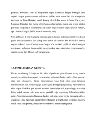 promosi. Publikasi situs di masyarakat dapat dilakukan dengan berbagai cara
seperti dengan pamlet-pamlet, selebaran, baliho, kartu nama dan lain sebagainya
tapi cara ini bisa dikatakan masih kurang efektif dan sangat terbatas. Cara yang
biasanya dilakukan dan paling efektif dengan tak terbatas ruang atau waktu adalah
publikasi langsung di internet melalui search engine-search engine (mesin pencari,
spt : Yahoo, Google, MSN, Search Indonesia, dsb)
Cara publikasi di search engine ada yang gratis dan ada pula yang membayar.Yang
gratis biasanya terbatas dan cukup lama untuk bisa masuk dan dikenali di search
engine terkenal seperti Yahoo atau Google. Cara efektif publikasi adalah dengan
membayar, walaupun harus sedikit mengeluarkan akan tetapi situs cepat masuk ke
search engine dan dikenal oleh pengunjung.

1.3. PEMELIHARAAN WEBSITE.
Untuk mendukung kelanjutan dari situs diperlukan pemeliharaan setiap waktu
sesuai yang diinginkan seperti penambahan informasi, berita, artikel, link, gambar
atau lain sebagainya. Tanpa pemeliharaan yang baik situs akan terkesan
membosankan atau monoton juga akan segera ditinggal pengunjung. Pemeliharaan
situs dapat dilakukan per periode tertentu seperti tiap hari, tiap minggu atau tiap
bulan sekali secara rutin atau secara periodik saja tergantung kebutuhan (tidak
rutin).Pemeliharaan rutin biasanya dipakai oleh situs-situs berita, penyedia artikel,
organisasi atau lembaga pemerintah.Sedangkan pemeliharaan periodik bisanya
untuk situs-situs pribadi, penjualan/e-commerce, dan lain sebagainya.

 