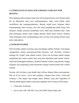 1.4. PERPANJANGAN MASA SEWA DOMAIN NAME DAN WEB
HOSTING.
Perlu dipahami bahwa domain name dan web hosting berstatus sewa.Selama kedua
hal itu dibayarkan masa sewa perpanjangannya, maka Anda berhak untuk
memilikinya dan mempergunakannya. Banyak terjadi kasus kelupaan dalam
memperpanjang masa sewanya, atau sulit untuk menghubungi pihak ketiga (web
designer) sebagai perantara pendaftaran awal, maka akan berakibat fatal. Anda
akan kehilangan domain name sebagai identitas dalam dunia internet. Pastikan
Anda mengingat untuk memperpanjang masa sewanya.Arti penting domain name
perlu Anda pahami.
1.5.WEB DEVELOPER
Web developer adalah seseorang yang menciptakan aplikasi berbasis web dengan
menggunakan bahasa pemrograman.Pada dasarnya, web developer membuat
berbagai hal “terjadi” pada sebuah website. Peran web developer adalah sebagai
penghubung dari semua sumber daya yang akan digunakan pada sebuah website,
mulai dari pemanggilan database, membuat halaman website yang dinamis, hingga
mengatur cara pengunjung untuk berinteraksi dengan elemen-elemen dari website
tersebut.
Seorang web developer yang handal akan terbiasa dengan bahasa pemrograman,
baik itu di sisi server ( server-side scripting ) maupun disisi client ( client-side
scripting ). Dan jangan lupa dengan aspek database yang akan digunakan.
Berikut adalah bagian aplikasi yang harus dipahami oleh seorang web developer :
Client-side: JavaScript.
Server side: ASP, ASP.NET, Java, Perl, PHP, Python, Ruby, dsb.

 