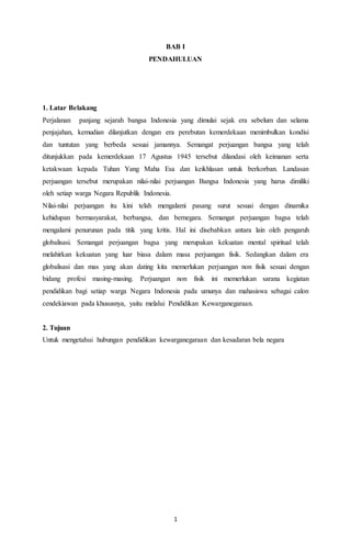 1
BAB I
PENDAHULUAN
1. Latar Belakang
Perjalanan panjang sejarah bangsa Indonesia yang dimulai sejak era sebelum dan selama
penjajahan, kemudian dilanjutkan dengan era perebutan kemerdekaan menimbulkan kondisi
dan tuntutan yang berbeda sesuai jamannya. Semangat perjuangan bangsa yang telah
ditunjukkan pada kemerdekaan 17 Agustus 1945 tersebut dilandasi oleh keimanan serta
ketakwaan kepada Tuhan Yang Maha Esa dan keikhlasan untuk berkorban. Landasan
perjuangan tersebut merupakan nilai-nilai perjuangan Bangsa Indonesia yang harus dimiliki
oleh setiap warga Negara Republik Indonesia.
Nilai-nilai perjuangan itu kini telah mengalami pasang surut sesuai dengan dinamika
kehidupan bermasyarakat, berbangsa, dan bernegara. Semangat perjuangan bagsa telah
mengalami penurunan pada titik yang kritis. Hal ini disebabkan antara lain oleh pengaruh
globalisasi. Semangat perjuangan bagsa yang merupakan kekuatan mental spiritual telah
melahirkan kekuatan yang luar biasa dalam masa perjuangan fisik. Sedangkan dalam era
globalisasi dan mas yang akan dating kita memerlukan perjuangan non fisik sesuai dengan
bidang profesi masing-masing. Perjuangan non fisik ini memerlukan sarana kegiatan
pendidikan bagi setiap warga Negara Indonesia pada umunya dan mahasiswa sebagai calon
cendekiawan pada khususnya, yaitu melalui Pendidikan Kewarganegaraan.
2. Tujuan
Untuk mengetahui hubungan pendidikan kewarganegaraan dan kesadaran bela negara
 