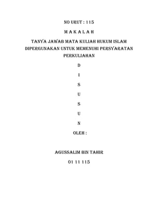 NO URUT : 115

              MAKALAH

  TANYA JAWAB MATA KULIAH HUKUM ISLAM
DIPERGUNAKAN UNTUK MEMENUHI PERSYARATAN
             PERKULIAHAN

                   D

                    I

                   S

                   U

                   S

                   U

                   N

                  OLEH :



          AGUSSALIM BIN TAHIR

               01 11 115
 