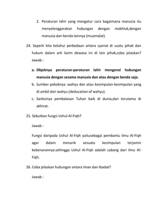 2. Peraturan lahir yang mengatur cara bagaimana manusia itu
           menyelenggarakan      hubungan      dengan   makhluk,dengan
           manusia dan benda lainnya (muamalat).

24. Seperti kita ketahui perbedaan antara syariat di suatu pihak dan
   hukum dalam arti lazim dewasa ini di lain pihak,coba jelaskan?
   Jawab :

   a. Objeknya peraturan-peraturan lahir mengenai hubungan
      manusia dengan sesama manusia dan atau dengan benda saja.
   b. Sumber pokoknya :wahyu dan atau kesimpulan-kesimpulan yang
      di ambil dari wahyu (deducation of wahyu).
   c. Sanksinya pembalasan Tuhan baik di dunia,dan terutama di
      akhirat.

25. Sebutkan fungsi Ushul Al-Fiqh?

   Jawab :

   Fungsi daripada Ushul Al-Fiqh yaitusebagai pembantu ilmu Al-Fiqh
   agar      dalam     menarik       sesuatu     kesimpulan   terjamin
   kebenarannya.sehingga Ushul Al-Fiqh adalah cabang dari ilmu Al-
   Fiqh.

26. Coba jelaskan hubungan antara Iman dan Ibadat?

   Jawab :
 