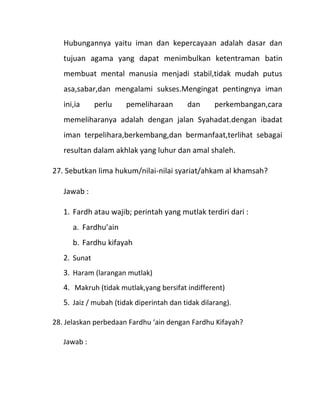 Hubungannya yaitu iman dan kepercayaan adalah dasar dan
   tujuan agama yang dapat menimbulkan ketentraman batin
   membuat mental manusia menjadi stabil,tidak mudah putus
   asa,sabar,dan mengalami sukses.Mengingat pentingnya iman
   ini,ia     perlu    pemeliharaan       dan      perkembangan,cara
   memeliharanya adalah dengan jalan Syahadat.dengan ibadat
   iman terpelihara,berkembang,dan bermanfaat,terlihat sebagai
   resultan dalam akhlak yang luhur dan amal shaleh.

27. Sebutkan lima hukum/nilai-nilai syariat/ahkam al khamsah?

   Jawab :

   1. Fardh atau wajib; perintah yang mutlak terdiri dari :
      a. Fardhu’ain
      b. Fardhu kifayah
   2. Sunat
   3. Haram (larangan mutlak)
   4. Makruh (tidak mutlak,yang bersifat indifferent)
   5. Jaiz / mubah (tidak diperintah dan tidak dilarang).

28. Jelaskan perbedaan Fardhu ‘ain dengan Fardhu Kifayah?

   Jawab :
 