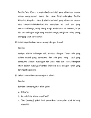 Fardhu ‘ain (‘ain : orang) adalah perintah yang ditujukan kepada
   setiap orang,seperti shalat dan zakat fitrah.sedangkan Fardhu
   kifayah ( kifayah : cukup ) adalah perintah yang ditujukan kepada
   satu kumpulan(kolektivitas).Bila kewajiban itu tidak ada yang
   melaksanakannya,setiap orang warga kolektivitas itu berdosa,tetapi
   bila ada sebagian saja yang melakukannya,kewajiban setiap orang
   dianggap telah tertunaikan.

29. Jelaskan perbedaan antara wahyu dengan ilham?

   Jawab :

   Wahyu adalah hubungan roh manusia dengan Tuhan ada yang
   dalam wujud yang sempurna dan ada pula yang             tidak.yang
   sempurna adalah hubungan roh para nabi dan rasul.sedangkan
   Ilham adalah hubungan/kontak manusia biasa dengan Tuhan yang
   tertinggi tingkatnya.

30. Sebutkan sumber-sumber syariat islam?

   Jawab :

   Sumber-sumber syariat islam yaitu:

   a. Al Qur’an
   b. Sunnah Nabi Muhammad SAW
   c. Qias (analogi) yakni hasil penarikan kesimpulan dari seorang
      Mujtahid
 