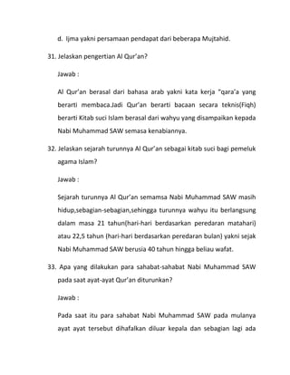 d. Ijma yakni persamaan pendapat dari beberapa Mujtahid.

31. Jelaskan pengertian Al Qur’an?

   Jawab :

   Al Qur’an berasal dari bahasa arab yakni kata kerja “qara’a yang
   berarti membaca.Jadi Qur’an berarti bacaan secara teknis(Fiqh)
   berarti Kitab suci Islam berasal dari wahyu yang disampaikan kepada
   Nabi Muhammad SAW semasa kenabiannya.

32. Jelaskan sejarah turunnya Al Qur’an sebagai kitab suci bagi pemeluk
   agama Islam?

   Jawab :

   Sejarah turunnya Al Qur’an semamsa Nabi Muhammad SAW masih
   hidup,sebagian-sebagian,sehingga turunnya wahyu itu berlangsung
   dalam masa 21 tahun(hari-hari berdasarkan peredaran matahari)
   atau 22,5 tahun (hari-hari berdasarkan peredaran bulan) yakni sejak
   Nabi Muhammad SAW berusia 40 tahun hingga beliau wafat.

33. Apa yang dilakukan para sahabat-sahabat Nabi Muhammad SAW
   pada saat ayat-ayat Qur’an diturunkan?

   Jawab :

   Pada saat itu para sahabat Nabi Muhammad SAW pada mulanya
   ayat ayat tersebut dihafalkan diluar kepala dan sebagian lagi ada
 