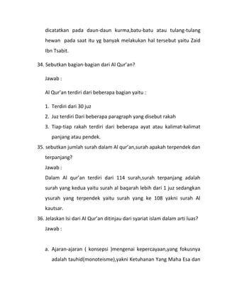 dicatatkan pada daun-daun kurma,batu-batu atau tulang-tulang
   hewan pada saat itu yg banyak melakukan hal tersebut yaitu Zaid
   Ibn Tsabit.

34. Sebutkan bagian-bagian dari Al Qur’an?

   Jawab :

   Al Qur’an terdiri dari beberapa bagian yaitu :

   1. Terdiri dari 30 juz
   2. Juz terdiri Dari beberapa paragraph yang disebut rakah
   3. Tiap-tiap rakah terdiri dari beberapa ayat atau kalimat-kalimat
      panjang atau pendek.
35. sebutkan jumlah surah dalam Al qur’an,surah apakah terpendek dan
   terpanjang?
   Jawab :
   Dalam Al qur’an terdiri dari 114 surah,surah terpanjang adalah
   surah yang kedua yaitu surah al baqarah lebih dari 1 juz sedangkan
   ysurah yang terpendek yaitu surah yang ke 108 yakni surah Al
   kautsar.
36. Jelaskan Isi dari Al Qur’an ditinjau dari syariat islam dalam arti luas?
   Jawab :


   a. Ajaran-ajaran ( konsepsi )mengenai kepercayaan,yang fokusnya
      adalah tauhid(monoteisme),yakni Ketuhanan Yang Maha Esa dan
 