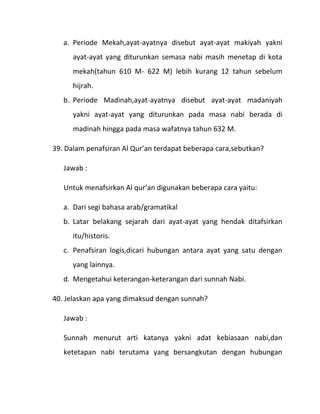 a. Periode Mekah,ayat-ayatnya disebut ayat-ayat makiyah yakni
      ayat-ayat yang diturunkan semasa nabi masih menetap di kota
      mekah(tahun 610 M- 622 M) lebih kurang 12 tahun sebelum
      hijrah.
   b. Periode Madinah,ayat-ayatnya disebut ayat-ayat madaniyah
      yakni ayat-ayat yang diturunkan pada masa nabi berada di
      madinah hingga pada masa wafatnya tahun 632 M.

39. Dalam penafsiran Al Qur’an terdapat beberapa cara,sebutkan?

   Jawab :

   Untuk menafsirkan Al qur’an digunakan beberapa cara yaitu:

   a. Dari segi bahasa arab/gramatikal
   b. Latar belakang sejarah dari ayat-ayat yang hendak ditafsirkan
      itu/historis.
   c. Penafsiran logis,dicari hubungan antara ayat yang satu dengan
      yang lainnya.
   d. Mengetahui keterangan-keterangan dari sunnah Nabi.

40. Jelaskan apa yang dimaksud dengan sunnah?

   Jawab :

   Sunnah menurut arti katanya yakni adat kebiasaan nabi,dan
   ketetapan nabi terutama yang bersangkutan dengan hubungan
 