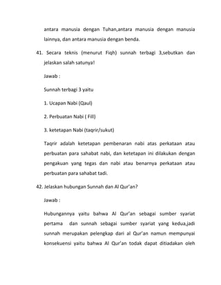 antara manusia dengan Tuhan,antara manusia dengan manusia
   lainnya, dan antara manusia dengan benda.

41. Secara teknis (menurut Fiqh) sunnah terbagi 3,sebutkan dan
   jelaskan salah satunya!

   Jawab :

   Sunnah terbagi 3 yaitu

   1. Ucapan Nabi (Qaul)

   2. Perbuatan Nabi ( Fill)

   3. ketetapan Nabi (taqrir/sukut)

   Taqrir adalah ketetapan pembenaran nabi atas perkataan atau
   perbuatan para sahabat nabi, dan ketetapan ini dilakukan dengan
   pengakuan yang tegas dan nabi atau benarnya perkataan atau
   perbuatan para sahabat tadi.

42. Jelaskan hubungan Sunnah dan Al Qur’an?

   Jawab :

   Hubungannya yaitu bahwa Al Qur’an sebagai sumber syariat
   pertama     dan sunnah sebagai sumber syariat yang kedua,jadi
   sunnah merupakan pelengkap dari al Qur’an namun mempunyai
   konsekuensi yaitu bahwa Al Qur’an todak dapat ditiadakan oleh
 
