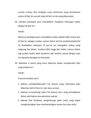 sunnah artinya bila terdapat suatu ketentuan yang berlawanan
   antara Al Qur’an sunnah maka Al Qur’an lah yang dibenarkan.

43. Jelaskan pendapat para muhadditsin mengenai hubungan hadist
   dengan Al Qur’an?

   Jawab :

   Menurut pendapat para muhadditsin hadist adalah lebih utama dan
   Al Qur’an sebagai sumber syariat dalam hal-hal amal(amaliyah).Hal
   ini disebabkan walaupun Al qur’an itu merupakan wahyu yang
   langsung dan dalam kualitas lebih tinggi dari hadist ,namun dalam
   segi praktis hadist lebih terperinci dan konkret sesuai dengan asas
   Lex Spesialis Derogat Lex Generalis.

44. Sebutkan 4 syarat yang harus dipenuhi dalam memperoleh Qias
   yang sempurna?

   Jawab :

   4 syarat tersebut yaitu

   1. Adanya ashal(pokok),yakni hal (kasus) yang hukumnya jelas
     diberikan oleh Al Qur’an dan atau sunnah.
   2. Adanya Furu(cabang) yakni hal (kasus) baru yang terhadapnya
     belum ada hokum atau penilaian syariat..
   3. Adanya Illat (landasan penghubung) yakni suatu yang dapat
     menghubungkan atau membandingkan antara furu dan ashal.
 
