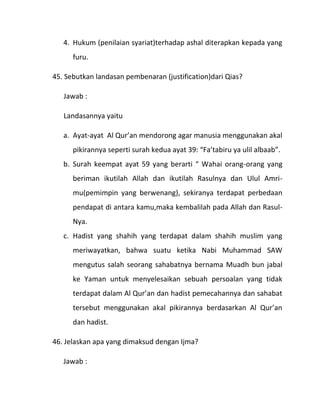 4. Hukum (penilaian syariat)terhadap ashal diterapkan kepada yang
      furu.

45. Sebutkan landasan pembenaran (justification)dari Qias?

   Jawab :

   Landasannya yaitu

   a. Ayat-ayat Al Qur’an mendorong agar manusia menggunakan akal
      pikirannya seperti surah kedua ayat 39: “Fa’tabiru ya ulil albaab”.
   b. Surah keempat ayat 59 yang berarti “ Wahai orang-orang yang
      beriman ikutilah Allah dan ikutilah Rasulnya dan Ulul Amri-
      mu(pemimpin yang berwenang), sekiranya terdapat perbedaan
      pendapat di antara kamu,maka kembalilah pada Allah dan Rasul-
      Nya.
   c. Hadist yang shahih yang terdapat dalam shahih muslim yang
      meriwayatkan, bahwa suatu ketika Nabi Muhammad SAW
      mengutus salah seorang sahabatnya bernama Muadh bun jabal
      ke Yaman untuk menyelesaikan sebuah persoalan yang tidak
      terdapat dalam Al Qur’an dan hadist pemecahannya dan sahabat
      tersebut menggunakan akal pikirannya berdasarkan Al Qur’an
      dan hadist.

46. Jelaskan apa yang dimaksud dengan Ijma?

   Jawab :
 
