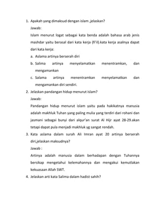 1. Apakah yang dimaksud dengan islam ,jelaskan?
  Jawab:
  Islam menurut logat sebagai kata benda adalah bahasa arab jenis
  mashdar yaitu berasal dari kata kerja (fi’il).kata kerja asalnya dapat
  dari kata kerja:
  a. Aslama artinya berserah diri
  b. Salima     artinya     menyelamatkan          menentramkan,    dan
     mengamankan
  c. Salama      artinya     menentramkan          menyelamatkan    dan
     mengamankan diri sendiri.
2. Jelaskan pandangan hidup menurut islam?
  Jawab:
  Pandangan hidup menurut islam yaitu pada hakikatnya manusia
  adalah makhluk Tuhan yang paling mulia yang terdiri dari rohani dan
  jasmani sebagai bunyi dari alqur’an surat Al Hijr ayat 28-29.akan
  tetapi dapat pula menjadi makhluk yg sangat rendah.
3. Kata aslama dalam surah Ali Imran ayat 20 artinya berserah
  diri,jelaskan maksudnya?
  Jawab :
  Artinya adalah manusia dalam berhadapan dengan Tuhannya
  bersikap mengetahui kelemahannya dan mengakui kemutlakan
  kekuasaan Allah SWT.
4. Jelaskan arti kata Salima dalam hadist sahih?
 