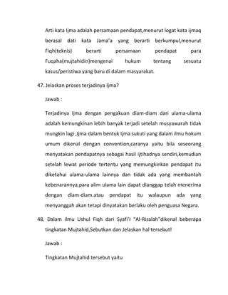 Arti kata Ijma adalah persamaan pendapat,menurut logat kata ijmaq
   berasal dati kata Jama’a yang berarti berkumpul,menurut
   Fiqh(teknis)      berarti      persamaan         pendapat      para
   Fuqaha(mujtahidin)mengenai          hukum     tentang       sesuatu
   kasus/peristiwa yang baru di dalam masyarakat.

47. Jelaskan proses terjadinya Ijma?

   Jawab :

   Terjadinya Ijma dengan pengakuan diam-diam dari ulama-ulama
   adalah kemungkinan lebih banyak terjadi setelah musyawarah tidak
   mungkin lagi ,Ijma dalam bentuk Ijma sukuti yang dalam ilmu hokum
   umum dikenal dengan convention,caranya yaitu bila seseorang
   menyatakan pendapatnya sebagai hasil ijtihadnya sendiri,kemudian
   setelah lewat periode tertentu yang memungkinkan pendapat itu
   diketahui ulama-ulama lainnya dan tidak ada yang membantah
   kebenarannya,para alim ulama lain dapat dianggap telah menerima
   dengan    diam-diam.atau    pendapat   itu   walaupun    ada   yang
   menyanggah akan tetapi dinyatakan berlaku oleh penguasa Negara.

48. Dalam ilmu Ushul Fiqh dari Syafi’I “Al-Risalah”dikenal beberapa
   tingkatan Mujtahid,Sebutkan dan Jelaskan hal tersebut!

   Jawab :

   Tingkatan Mujtahid tersebut yaitu
 