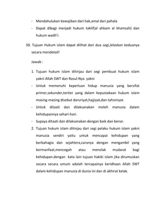 - Mendahulukan kewajiban dari hak,amal dari pahala
   - Dapat dibagi menjadi hukum taklif(al ahkam al khamsah) dan
      hukum wadh’i.

50. Tujuan Hukum islam dapat dilihat dari dua segi,Jelaskan keduanya
   secara mendetail!

   Jawab :

   1. Tujuan hukum islam ditinjau dari segi pembuat hukum islam
      yakni Allah SWT dan Rasul-Nya yakni
   - Untuk memenuhi keperluan hidup manusia yang bersifat
      primer,sekunder,tertier yang dalam kepustakaan hukum islam
      masing-masing disebut daruriyat,hajjiyat,dan tahsiniyat.
   - Untuk    ditaati   dan   dilaksanakan   moleh    manusia      dalam
      kehidupannya sehari-hari.
   - Supaya ditaati dan dilaksanakan dengan baik dan benar.
   2. Tujuan hukum islam ditinjau dari segi pelaku hukum islam yakni
      manusia sendiri yaitu untuk mencapai kehidupan yang
      berbahagia dan sejahtera,caranya dengan mengambil yang
      bermanfaat,mencegah         atau   menolak      mudarat       bagi
      kehidupan.dengan kata lain tujuan hakiki islam jika dirumuskan
      secara secara umum adalah tercapainya keridhaan Allah SWT
      dalam kehidupan manusia di dunia ini dan di akhirat kelak.
 