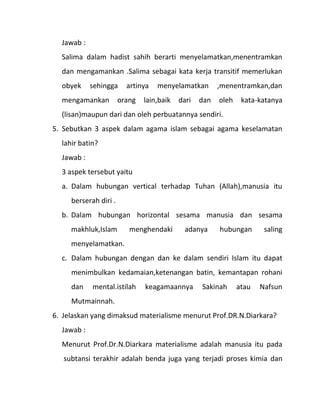 Jawab :
  Salima dalam hadist sahih berarti menyelamatkan,menentramkan
  dan mengamankan .Salima sebagai kata kerja transitif memerlukan
  obyek     sehingga     artinya   menyelamatkan        ,menentramkan,dan
  mengamankan          orang   lain,baik   dari   dan   oleh    kata-katanya
  (lisan)maupun dari dan oleh perbuatannya sendiri.
5. Sebutkan 3 aspek dalam agama islam sebagai agama keselamatan
  lahir batin?
  Jawab :
  3 aspek tersebut yaitu
  a. Dalam hubungan vertical terhadap Tuhan (Allah),manusia itu
     berserah diri .
  b. Dalam hubungan horizontal sesama manusia dan sesama
     makhluk,Islam        menghendaki        adanya     hubungan       saling
     menyelamatkan.
  c. Dalam hubungan dengan dan ke dalam sendiri Islam itu dapat
     menimbulkan kedamaian,ketenangan batin, kemantapan rohani
     dan    mental.istilah     keagamaannya       Sakinah      atau   Nafsun
     Mutmainnah.
6. Jelaskan yang dimaksud materialisme menurut Prof.DR.N.Diarkara?
  Jawab :
  Menurut Prof.Dr.N.Diarkara materialisme adalah manusia itu pada
   subtansi terakhir adalah benda juga yang terjadi proses kimia dan
 