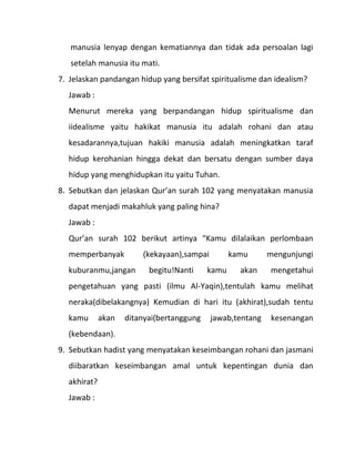 manusia lenyap dengan kematiannya dan tidak ada persoalan lagi
   setelah manusia itu mati.
7. Jelaskan pandangan hidup yang bersifat spiritualisme dan idealism?
  Jawab :
  Menurut mereka yang berpandangan hidup spiritualisme dan
  iidealisme yaitu hakikat manusia itu adalah rohani dan atau
  kesadarannya,tujuan hakiki manusia adalah meningkatkan taraf
  hidup kerohanian hingga dekat dan bersatu dengan sumber daya
  hidup yang menghidupkan itu yaitu Tuhan.
8. Sebutkan dan jelaskan Qur’an surah 102 yang menyatakan manusia
  dapat menjadi makahluk yang paling hina?
  Jawab :
  Qur’an surah 102 berikut artinya “Kamu dilalaikan perlombaan
  memperbanyak          (kekayaan),sampai         kamu      mengunjungi
  kuburanmu,jangan        begitu!Nanti     kamu     akan    mengetahui
  pengetahuan yang pasti (ilmu Al-Yaqin),tentulah kamu melihat
  neraka(dibelakangnya) Kemudian di hari itu (akhirat),sudah tentu
  kamu       akan   ditanyai(bertanggung    jawab,tentang   kesenangan
  (kebendaan).
9. Sebutkan hadist yang menyatakan keseimbangan rohani dan jasmani
  diibaratkan keseimbangan amal untuk kepentingan dunia dan
  akhirat?
  Jawab :
 