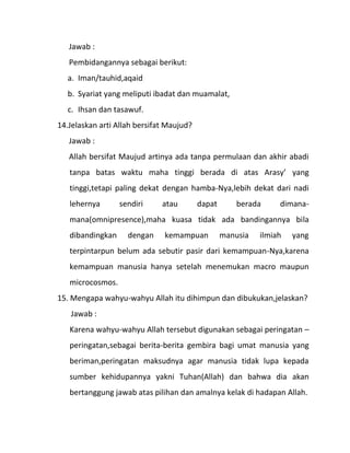 Jawab :
   Pembidangannya sebagai berikut:
  a. Iman/tauhid,aqaid
  b. Syariat yang meliputi ibadat dan muamalat,
  c. Ihsan dan tasawuf.
14.Jelaskan arti Allah bersifat Maujud?
   Jawab :
   Allah bersifat Maujud artinya ada tanpa permulaan dan akhir abadi
   tanpa batas waktu maha tinggi berada di atas Arasy’ yang
   tinggi,tetapi paling dekat dengan hamba-Nya,lebih dekat dari nadi
   lehernya       sendiri     atau        dapat       berada     dimana-
   mana(omnipresence),maha kuasa tidak ada bandingannya bila
   dibandingkan     dengan     kemampuan          manusia   ilmiah   yang
   terpintarpun belum ada sebutir pasir dari kemampuan-Nya,karena
   kemampuan manusia hanya setelah menemukan macro maupun
   microcosmos.
15. Mengapa wahyu-wahyu Allah itu dihimpun dan dibukukan,jelaskan?
   Jawab :
   Karena wahyu-wahyu Allah tersebut digunakan sebagai peringatan –
   peringatan,sebagai berita-berita gembira bagi umat manusia yang
   beriman,peringatan maksudnya agar manusia tidak lupa kepada
   sumber kehidupannya yakni Tuhan(Allah) dan bahwa dia akan
   bertanggung jawab atas pilihan dan amalnya kelak di hadapan Allah.
 