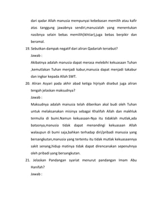 dari qadar Allah manusia mempunyai kebebasan memilih atau kafir
   atas tanggung jawabnya sendiri,manusialah yang menentukan
   nasibnya selain bebas memilih(ikhtiar),juga bebas berpikir dan
   beramal.
19. Sebutkan dampak negatif dari aliran Qadariah tersebut?
   Jawab :
   Akibatnya adalah manusia dapat merasa melebihi kekuasaan Tuhan
   ,kemutlakan Tuhan menjadi kabur,manusia dapat menjadi takabur
   dan ingkar kepada Allah SWT.
20. Aliran Asyari pada akhir abad ketiga hijriyah disebut juga aliran
   tengah jelaskan maksudnya?
   Jawab :
   Maksudnya adalah manusia telah diberikan akal budi oleh Tuhan
   untuk melaksanakan misinya sebagai Khalifah Allah dan makhluk
   termulia di bumi.Namun kekuasaan-Nya itu tidaklah mutlak,ada
   batasnya,manusia    tidak   dapat   menandingi   kekuasaan   Allah
   walaupun di bumi saja,bahkan terhadap diri/pribadi manusia yang
   bersangkutan,manusia yang tertentu itu tidak mutlak kekuasaannya
   sakit senang,hidup matinya tidak dapat direncanakan sepenuhnya
   oleh pribadi yang bersangkutan.
21. Jelaskan Pandangan syariat menurut pandangan Imam Abu
   Hanifah?
   Jawab :
 