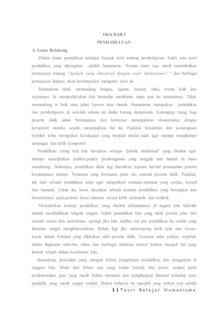 1 | T e o r i B e l a j a r H u m a n i s m e
Oleh BAB I
PENDAHULUAN
A. Latar Belakang
Dalam dunia pendidikan terdapat banyak teori tentang pembelajaran. Salah satu teori
pendidikan yang diterapkan adalah humanisme. Namun tentu saja masih menimbulkan
pertanyaan tentang “Apakah yang dimaksud dengan teori humanisme? “ dan berbagai
pertanyaan lainpun akan bermunculan mengenai teori ini.
Humanisme tidak memandang bangsa, agama, daerah, suku, warna kulit dan
sejenisnya. Ia memperlakukan dan berusaha membantu siapa pun itu manusianya. Tidak
memandang ia baik atau jahat, kawan atau musuh. Humanisme merupakan pendidikan
dan pembelajaran di sekolah selama ini dinilai kurang demokratis. Kurangnya ruang bagi
peserta didik untuk berimajinasi dan berkreasi menunjukkan eksistensinya dengan
perspektif mereka sendiri menunjukkan hal itu. Padahal, kreativitas dan kemampuan
berpikir kritis merupakan kecakapan yang menjadi modal anak agar mampu menghadapi
tantangan dan lebih kompetitif .
Pendidikan sering kali kita harapkan sebagai “pabrik intelektual” yang dituntut agar
mampu menciptakan pelaku-pelaku pembangunan yang tangguh dan handal di masa
mendatang. Akibatnya, pendidikan tidak lagi diarahkan kepada hal-hal penanaman potensi
kemanusiaan lainnya. Terutama yang bermuara pada sisi emosial peserta didik. Padahal,
inti dari sebuah pendidikan ialah agar menjadikan manusia-manusia yang cerdas, kreatif
dan humanis. Untuk itu, harus dicarikan sebuah konsep pendidikan yang berangkat dan
beroerientasi pada potensi dasar manusia secara lebih sistematik dan realistik.
Menciptakan konsep pendidikan yang disebut dehumanisasi di negara kita tidaklah
mudah membalikkan telapak tangan. Selain pendidikan kita yang tidak pernah jelas dan
terarah sistem dan metodenya, apalagi jika kita melihat out put pendidikan itu sendiri yang
faktanya sangat mengkhawatirkan. Belum lagi jika meneropong lebih jauh atas kasus-
kasus tindak kriminal yang dilakukan oleh peserta didik. Tawuran antar pelajar, terjebak
dalam lingkaran narkoba, miras dan berbagai tindakan amoral lainnya menjadi hal yang
lumrah terjadi dalam keseharian kita.
Banyaknya persoalan yang menjadi beban pengelolaan pendidikan dan pengajaran di
neggara kita. Mulai dari beban ajar yang terlalu banyak dan padat, sampai pada
profesionalitas guru yang masih belum memadai dan penghargaan finansial terhadap para
pendidik yang masih sangat rendah. Dalam bahasan ini masalah yang terkait erat adalah
 