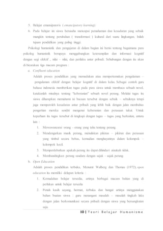 10 | T e o r i B e l a j a r H u m a n i s m e
5. Belajar emansipatoris ( emancipatory learning)
6. Pada belajar ini siswa berusaha mencapai pemahaman dan kesadaran yang sebaik
mungkin tentang perubahan ( transformasi ) kultural dari suatu lingkungan. Inilah
tujuan pendidikan yang paling tinggi.
Psikologi humanistik dan pengajaran di dalam bagian ini berisi tentang bagaimana para
psikolog humanistik berupaya menggabungkan keterampilan dan informasi kognitif
dengan segi efektif , nilai – nilai, dan perilaku antar pribadi. Sehubungan dengan itu akan
di bicarakan tiga macam program :
a. Confluent education
Adalah proses pendidikan yang memadukan atau mempertemukan pengalaman –
pengalaman efektif dengan belajar kognitif di dalam kelas. Sebagai contoh guru
bahasa indonesia memberikan tugas pada para siswa untuk membaca sebuah novel,
katakanlah misalnya tentang “keberanian” sebuah novel perang. Melalui tugas itu
siswa diharapkan memahami isi bacaan tersebut dengan sebaik – sebaiknya tetapi
juga memperoleh kesadaran antar pribadi yang lebih baik dengan jalan membahas
pengertian mereka sendiri mengenai keberanian dan perasaan takut. Untuk
keperluan itu tugas tersebut di lengkapi dengan tugas – tugas yang berkaitan, antara
lain :
1. Mewawancarai orang – orang yang tahu tentang perang.
2. Mendengarkan musik perang, menuliskan pikiran – pikiran dan perasaan
yang timbul secara bebas, kemudian menghayatinya dalam kelompok –
kelompok kecil.
3. Memperdebatkan apakah perang itu dapat dihindari ataukah tidak.
4. Membandingkan perang saudara dengan sajak – sajak perang.
b. Open Education
Adalah proses pendidikan terbuka, Menurut Walberg dan Thomas (1972), open
education itu memiliki delapan kriteria :
1. Kemudahan belajar tersedia, artinya berbagai macam bahan yang di
perlukan untuk belajar tersedia
2. Penuh kasih sayang, hormat, terbuka dan hangat artinya menggunakan
bahan buatan siswa : guru menangani masalah – masalah tingkah laku
dengan jalan berkomunikasi secara pribadi dengan siswa yang bersangkutan
saja.
 