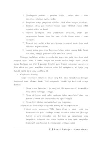 11 | T e o r i B e l a j a r H u m a n i s m e
3. Mendiagnosis peristiwa – peristiwa belajar , artinya siswa – siswa
memeriksa pekerjaan mereka sendiri.
4. Pengajaran, artinya pengajaran individual ; tidak ada tes ataupun buku kerja.
5. Penilaian, artinya guru membuat penilaian secara individual : hanya sedikit
sekali di adakan test formal.
6. Mencari kesempatan untuk pertumbuhan profesional, artinya guru
menggunakan bantuan orang lain, guru bekerja dengan teman – teman
sekerjanya.
7. Persepsi guru sendiri, artinya guru berusaha mengamati semua siswa untuk
memantau kegiatan mereka.
8. Asumsi tentang para siswa dan proses belajar, artinya suasana kelas hangat
dan ramah, sehingga para siswa asyik melakukan sesuatu.
Meskipun pendidikan terbuka itu memberikan kesempatan pada para siswa untuk
bergerak secara bebas di sekitar ruangan dan memilih aktifitas belajar mereka sendiri,
namun bimbingan guru tetap di perlukan. Kira-kira perlu di catat bahwa open education ini
lebih efektif dari pada pendidikan tradisional dalam hal meningkatkan hal belajar yang
bersifat efektif, kerja sama, kreatifitas, dll.
c. Cooperative learning
Belajar cooperative merupakan fondasi yang baik untuk meningkatkan dorongan
berprestasi siswa. Menurut Slavin (1980) cooperative memiliki tiga karakterisik sebagai
berikut :
1. Siswa belajar dalam tim – tim yang kecil (4-6 orang anggota) komposisi ini
tetap selama berminggu – minggu.
2. Siswa di dorong untuk saling membantu dalam mempelajari bahan yang
bersifat akademik atau dalam melakukan tugas kelompok.
3. Siswa diberi imbalan atau hadiah bagi yang berprestasi.
Adapun teknik dalam belajar cooperative learning itu ada empat macam :
1. Team game tournament (TGT); dalam teknik ini siswa –siswa yang
kemampuan dan jenis kelaminnya berbeda di satukan dalam team (4 orang).
Setelah itu guru menyajikan soal dan team lalu mengerjakan, saling
mengajukan pertanyaan dan belajar bersama se team untuk menghadapi
tournament yang biasanya di selenggarakan seminggu sekali.
 