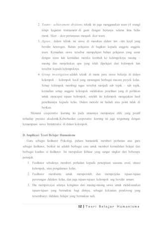 12 | T e o r i B e l a j a r H u m a n i s m e
2. Teams– achievement divisions; teknik ini juga menggunakan team (4 orang)
tetapi kegiatan tournament di ganti dengan bertanya selama lima belas
menit. Skor – skor pertanyaan menjadi skor team.
3. Jigsaw, dalam teknik ini siswa di masukan dalam tim –tim kecil yang
bersifat heterogen. Bahan pelajaran di bagikan kepada anggota anggota
team. Kemudian siswa tersebut mempelajari bahan pelajaran yang sama
dengan team lain kemudian mereka kembali ke kelompoknya masing –
masing dan menjelaskan apa yang telah dipelajari dari kelompok lain
tersebut kepada kelompoknya.
4. Group investigation adalah teknik di mana para siswa bekerja di dalam
kelompok – kelompok kecil yang menangani berbagai macam proyek kelas.
Setiap kelompok membagi tugas tersebut menjadi sub topik – sub topik,
kemudian setiap anggota kelompok melakukan penelitian yang di perlukan
untuk mencapai tujuan kelompok, setelah itu kelompok mengajukan hasil
penelitiannya kepada kelas. Dalam metode ini hadiah atau point tidak di
berikan.
Menurut cooperative learning itu pada umumnya mempunyai efek yang positif
terhadap prestasi akademik.Keberhasilan cooperative learning ini juga tergantung dengan
kemampuan siswa berinteraksi di dalam kelompok.
D. Implikasi Teori Belajar Humanisme
Guru sebagai fasilitator Psikologi, paham humanistik memberi perhatian atas guru
sebagai fasilitator, berikut ini adalah berbagai cara untuk memberi kemudahan belajar dan
berbagai kualitas si fasilitator. Ini merupakan ikthisar yang sangat singkat dari beberapa
petunjuk.
1. Fasilitator sebaiknya memberi perhatian kepada penciptaan suasana awal, situasi
kelompok, atau pengalaman kelas.
2. Fasilitator membantu untuk memperoleh dan memperjelas tujuan-tujuan
perorangan didalam kelas, dan juga tujuan-tujuan kelompok ang bersifat umum.
3. Dia mempercayai adanya keinginan dari masing-masing siswa untuk melaksanakan
tujuan-tujuan yang bermakna bagi dirinya, sebagai kekuatan pendorong yang
tersembunyi didalam belajar yang bermakna tadi.
 