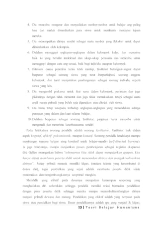 13 | T e o r i B e l a j a r H u m a n i s m e
4. Dia mencoba mengatur dan menyediakan sumber-sumber untuk belajar ang paling
luas dan mudah dimanfaatkan para siswa untuk membantu mencapai tujuan
mereka.
5. Dia menempatkan dirinya sendiri sebagai suatu sumber yang fleksibel untuk dapat
dimanfaatkan oleh kelompok.
6. Didalam menaggapi ungkapan-ungkapan dalam kelompok kelas, dan menerima
baik isi yang bersifat intelektual dan sikap-sikap perasaan dan mencoba untuk
menaggapi dengan cara ang sesuai, baik bagi individu maupun kelompok.
7. Bilamana cuaca penerima kelas telah mantap, fasilitator berangsur-angsur dapat
berperan sebagai seorang siswa yang turut berpartisipasi, seorang anggota
kelompok, dan turut menyatakan pandangannya sebagai seorang individu, seperti
siswa yang lain.
8. Dia mengambil prakarsa untuk ikut serta dalam kelompok, perasaan dan juga
pikirannya dengan tidak menuntut dan juga tidak memaksakan, tetapi sebagai suatu
andil secara pribadi yang boleh saja digunakan atau ditolak oleh siswa.
9. Dia harus tetap waspada terhadap ungkapan-ungkapan yang menandakan adanya
perasaan yang dalam dan kuat selama belajar.
10. Didalam berperan sebagai seorang fasilitator, pimpinan harus mencoba untuk
mengenali dan menerima keterbatasanna sendiri
Pada hakikatnya seorang pendidik adalah seorang fasilitator. Fasilitator baik dalam
aspek kognitif, afektif, psikomotorik, maupun konatif. Seorang pendidik hendaknya mampu
membangun suasana belajar yang kondusif untuk belajar-mandiri (self-directed learning).
Ia juga hendaknya mampu menjadikan proses pembelajaran sebagai kegiatan eksplorasi
diri. Galileo menegaskan bahwa “sebenarnya kita tidak dapat mengajarkan apapun, kita
hanya dapat membantu peserta didik untuk menemukan dirinya dan mengaktualisasikan
dirinya”. Setiap pribadi manusia memiliki ldquo, (mutiara talenta yang tersembunyi di
dalam diri), tugas pendidikan yang sejati adalah membantu peserta didik untuk
menemukan dan mengembangkannya seoptimal mungkin.
Mendidik yang efektif pada dasarnya merupakan kemampun seseorang yang
menghadirkan diri sedemikian sehingga pendidik memiliki relasi bermakna pendidikan
dengan para peserta didik sehingga mereka mampu menumbuhkembangkan dirinya
menjadi pribadi dewasa dan matang. Pendidikan yang efektif adalah yang berpusat pada
siswa atau pendidikan bagi siswa. Dasar pendidikannya adalah apa yang menjadi & ldquo;
 