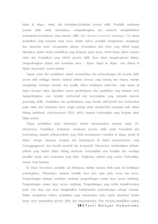 14 | T e o r i B e l a j a r H u m a n i s m e
dunia & idquo;, minat, dan kebutuhan-kebutuhan peserta didik. Pendidik membantu
peserta didik untuk menemukan, mengembangkan dan mencoba mempraktikkan
kemampuan-kemampuan yang mereka miliki (the learners-centered teaching). Ciri utama
pendidikan yang berpusat pada siswa adalah bahwa pendidik menghormati, menghargai
dan menerima siswa sebagaimana adanya. Komunikasi dan relasi yang efektif sangat
diperlukan dalam model pendidikan yang berpusat pada siswa, sebab hanya dalam suasana
relasi dan komunikasi yang efektif, peserta didik akan dapat mengeksplorasi dirinya,
mengembangkan dirinya dan kemudian mem - ldquo; fungsi & idquo; -kan dirinya di
dalam masyarakat secara optimal.
Tujuan sejati dari pendidikan adalah pertumbuhan dan perkembangan diri peserta didik
secara utuh sehingga mereka menjadi pribadi dewasa yang matang dan mapan, mampu
menghadapi berbagai masalah dan konflik dalam kehidupan sehari-hari. Agar tujuan ini
dapat tercapai maka diperlukan sistem pembelajaran dan pendidikan yang humanis serta
mengembangkan cara berpikir aktif-positif dan keterampilan yang memadai (income
generating skills). Pendidikan dan pembelajaran yang bersifat aktif-positif dan berdasarkan
pada minat dan kebutuhan siswa sangat penting untuk memperoleh kemajuan baik dalam
bidang intelektual, emosi/perasaan (EQ), afeksi maupun keterampilan yang berguna untuk
hidup praktis.
Tujuan pendidikan pada hakikatnya adalah memanusiakan manusia muda (N.
Driyarkara). Pendidikan hendaknya membantu peserta didik untuk bertumbuh dan
berkembang menjadi pribadi-pribadi yang lebih bermanusiawi (semakin & ldquo; penuh &
idquo; sebagai manusia), berguna dan berpengaruh di dalam masyarakatnya, yang
bertanggungjawab dan bersifat proaktif dan kooperatif. Masyarakat membutuhkan pribadi-
pribadi yang handal dalam bidang akademis, keterampilan atau keahlian dan sekaligus
memiliki watak atau keutamaan yang luhur. Singkatnya pribadi yang cerdas, berkeahlian,
namun tetap humanis.
Ki Hajar Dewantara, pendidik asli Indonesia, melihat manusia lebih pada sisi kehidupan
psikologiknya. Menurutnya manusia memiliki daya jiwa yaitu cipta, karsa dan karya.
Pengembangan manusia seutuhnya menuntut pengembangan semua daya secara seimbang.
Pengembangan semua daya secara seimbang. Pengembangan yang terlalu menitikberatkan
pada satu daya saja akan menghasilkan ketidakutuhan perkembangan sebagai manusia.
Beliau mengatakan bahwa pendidikan yang menekankan pada aspek intelektual belaka
hanya akan menjauhkan peserta didik dari masyarakatnya. Dan ternyata pendidikan sampai
 