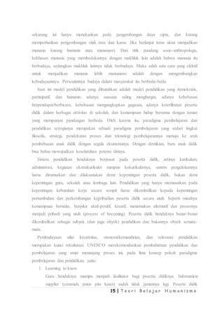 15 | T e o r i B e l a j a r H u m a n i s m e
sekarang ini hanya menekankan pada pengembangan daya cipta, dan kurang
memperhatikan pengembangan olah rasa dan karsa. Jika berlanjut terus akan menjadikan
manusia kurang humanis atau manusiawi. Dari titik pandang sosio-anthropologis,
kekhasan manusia yang membedakannya dengan makhluk lain adalah bahwa manusia itu
berbudaya, sedangkan makhluk lainnya tidak berbudaya. Maka salah satu cara yang efektif
untuk menjadikan manusia lebih manusiawi adalah dengan mengembangkan
kebudayaannya. Persoalannya budaya dalam masyarakat itu berbeda-beda.
Saat ini model pendidikan yang dibutuhkan adalah model pendidikan yang demokratis,
partisipatif, dan humanis: adanya suasana saling menghargai, adanya kebebasan
berpendapat/berbicara, kebebasan mengungkapkan gagasan, adanya keterlibatan peserta
didik dalam berbagai aktivitas di sekolah, dan kemampuan hidup bersama dengan teman
yang mempunyai pandangan berbeda. Oleh karena itu, paradigma pembelajaran dan
pendidikan seyogianya merupakan sebuah paradigma pembelajaran yang sedari tingkat
filosofis, strategi, pendekatan proses dan teknologi pembelajarannya menuju ke arah
pembebasan anak didik dengan segala eksistensinya. Dengan demikian, baru anak didik
bisa bebas mewujudkan keseluruhan potensi dirinya.
Sistem pendidikan hendaknya berpusat pada peserta didik, artinya kurikulum,
administrasi, kegiatan ekstrakurikuler maupun kokurikulernya, sistem pengelolaannya
harus dirumuskan dan dilaksanakan demi kepentingan peserta didik, bukan demi
kepentingan guru, sekolah atau lembaga lain. Pendidikan yang hanya memusatkan pada
kepentingan kebutuhan kerja secara sempit harus dikembalikan kepada kepentingan
pertumbuhan dan perkembangan kepribadian peserta didik secara utuh. Seperti misalnya
kemampuan bernalar, berpikir aktif-positif, kreatif, menemukan alternatif dan prosesnya
menjadi pribadi yang utuh (process of becoming). Peserta didik hendaknya benar-benar
dikembalikan sebagai subyek (dan juga obyek) pendidikan dan bukannya obyek semata-
mata.
Pembudayaan nilai kreativitas, otonomi/kemandirian, dan relevansi pendidikan
merupakan kunci rekulturasi. UNESCO merekomendasikan pembaharuan pendidikan dan
pembelajaran yang amat menunjang proses ini, pada lima konsep pokok paradigma
pembelajaran dan pendidikan, yaitu:
1. Learning to know
Guru hendaknya mampu menjadi fasilitator bagi peserta didiknya. Information
supplier (ceramah, putar pita kaset) sudah tidak jamannya lagi. Peserta didik
 