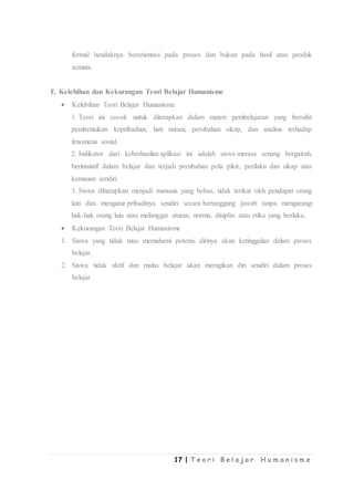 17 | T e o r i B e l a j a r H u m a n i s m e
formal hendaknya berorientasi pada proses dan bukan pada hasil atau produk
semata.
E. Kelebihan dan Kekurangan Teori Belajar Humanisme
 Kelebihan Teori Belajar Humanisme
1. Teori ini cocok untuk diterapkan dalam materi pembelajaran yang bersifat
pembentukan kepribadian, hati nurani, perubahan sikap, dan analisis terhadap
fenomena sosial.
2. Indikator dari keberhasilan aplikasi ini adalah siswa merasa senang bergairah,
berinisiatif dalam belajar dan terjadi perubahan pola pikir, perilaku dan sikap atas
kemauan sendiri.
3. Siswa diharapkan menjadi manusia yang bebas, tidak terikat oleh pendapat orang
lain dan mengatur pribadinya sendiri secara bertanggung jawab tanpa mengurangi
hak-hak orang lain atau melanggar aturan, norma, disiplin atau etika yang berlaku.
 Kekurangan Teori Belajar Humanisme
1. Siswa yang tidak mau memahami potensi dirinya akan ketinggalan dalam proses
belajar.
2. Siswa tidak aktif dan malas belajar akan merugikan diri sendiri dalam proses
belajar
 