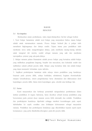 18 | T e o r i B e l a j a r H u m a n i s m e
BAB III
PENUTUP
3.1 Kesimpulan
Berdasarkan uraian pembahasan, maka dapat disimpulkan hal-hal sebagai berikut:
1. Teori belajar humanisme adalah teori belajar yang menyatakan bahwa tujuan belajar
adalah untuk memanusiakan manusia. Proses belajar berhasil jika si pelajar telah
memahami lingkungannya dan dirinya sendiri. Tujuan utama para pendidikan ialah
membantu siswa untuk mengembangkan dirinya, yaitu membantu masing-masing individu
untuk mengenal diri mereka sendiri sebagai manusia yang unik dan membantu
mewujudkan potensi yang ada pada dirinya.
2. Belajar menurut paham Humanisme adalah proses belajar yang bermakna adalah belajar
yang melibatkan pengalaman langsung, berpikir dan merasakan, atas kehendak sendiri dan
melibatkan seluruh pribadi peserta didik. Belajar yang bermakna tidak lain adalah belajar
yang dapat memenuhi kebutuhan nyata individu.
3. Implikasi pembelajaran humnisme adala adanya sistem pendidikan yang hendaknya
berpusat pada peserta didik, artinya kurikulum, administrasi, kegiatan ekstrakurikuler
maupun kokurikulernya, sistem pengelolaannya harus dirumuskan dan dilaksanakan demi
kepentingan peserta didik, bukan demi kepentingan guru, sekolah atau lembaga lain.
3.2 Saran
Kami menyarankan dan berharap pemerintah mengusahakan pembaharuan dalam
institusi pendidikan di negara Indonesia, harus dicarikan sebuah konsep pendidikan yang
beroerientasi pada potensi dasar manusia secara lebih sistematik dan realistik. Pendidikan
dan pembelajaran hendaknya diperbaiki sehingga memberi keseimbangan pada aspek
individualitas ke aspek sosialitas atau kehidupan kebersamaan sebagai masyarakat
manusia. Pendidikan dan pembelajaran hendaknya juga dikembalikan kepada aspek-aspek
kemanusiaan yang perlu ditumbuhkembangkan pada diri peserta didik.
 