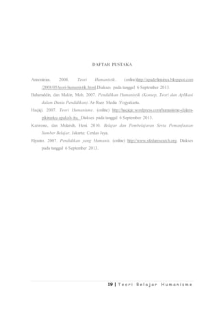 19 | T e o r i B e l a j a r H u m a n i s m e
DAFTAR PUSTAKA
Annonimus. 2008. Teori Humanistik. (online)http://apadefinisinya.blogspot.com
/2008/05/teori-humanistik.html.Diakses pada tanggal 6 September 2013.
Baharuddin, dan Makin, Moh. 2007. Pendidikan Humanistik (Konsep, Teori dan Aplikasi
dalam Dunia Pendidikan). Ar-Ruzz Media :Yogyakarta.
Haqiqi. 2007. Teori Humanisme. (online) http://haqiqie.wordpress.com/humanisme-dalam-
pikiranku-apakah-itu. Diakses pada tanggal 6 September 2013.
Karwono, dan Mularsih, Heni. 2010. Belajar dan Pembelajaran Serta Pemanfaatan
Sumber Belajar. Jakarta: Cerdas Jaya.
Riyanto. 2007. Pendidikan yang Humanis. (online) http://www.sfeduresearch.org. Diakses
pada tanggal 6 September 2013.
 