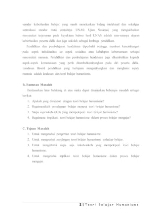 2 | T e o r i B e l a j a r H u m a n i s m e
standar keberhasilan belajar yang masih menekankan bidang intelektual dan sekaligus
sentralisasi standar mutu contohnya UNAS: Ujian Nasional, yang mengakibatkan
masyarakat terjerumus pada keyakinan bahwa hasil UNAS adalah satu-satunya ukuran
keberhasilan peserta didik dan juga sekolah sebagai lembaga pendidikan.
Pendidikan dan pembelajaran hendaknya diperbaiki sehingga memberi keseimbangan
pada aspek individualitas ke aspek sosialitas atau kehidupan kebersamaan sebagai
masyarakat manusia. Pendidikan dan pembelajaran hendaknya juga dikembalikan kepada
aspek-aspek kemanusiaan yang perlu ditumbuhkembangkan pada diri peserta didik.
Landasan filosofi pendidikan yang bertujuan mengembangkan dan mengharai aspek
manusia adalah landasan dan teori belajar humanisme.
B. Rumusan Masalah
Berdasarkan latar belakang di atas maka dapat dirumuskan beberapa masalah sebagai
berikut:
1. Apakah yang dimaksud dengan teori belajar humanisme?
2. Bagaimanakah pemahaman belajar menurut teori belajar humanisme?
3. Siapa saja tokoh-tokoh yang mempelopori teori belajar humanisme?
4. Bagaimana implikasi teori belajar humanisme dalam proses belajar mengajar?
C. Tujuan Masalah
1. Untuk mengetahui pengertian teori belajar humanisme.
2. Untuk mengetahui pandangan teori belajar humanisme terhadap belajar.
3. Untuk mengertahui siapa saja tokoh-tokoh yang mempelopori teori belajar
humanisme.
4. Untuk mengetahui implikasi teori belajar humanisme dalam proses belajar
mengajar.
 