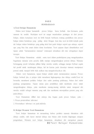 3 | T e o r i B e l a j a r H u m a n i s m e
BAB II
PEMBAHASAN
A.Teori Belajar Humanisme
Dalam teori belajar humanistik proses belajar harus berhulu dan bermuara pada
manusia itu sendiri. Meskipun teori ini sangat menekankan pentingya isi dari proses
belajar, dalam kenyataan teori ini lebih banyak berbicara tentang pendidikan dan proses
belajar dalam bentuknya yang paling ideal. Dengan kata lain, teori ini lebih tertarik pada
ide belajar dalam bentuknya yang paling ideal dari pada belajar seperti apa adanya, seperti
apa yang bisa kita amati dalam dunia keseharian. Teori apapun dapat dimanfaatkan asal
tujuan untuk “memanusiakan manusia” (mencapai aktualisasi diri dan sebagainya) dapat
tercapai.
Teori Belajar Humanisme adalah suatu teori dalam pembelajaran yang mengedepankan
bagaimana manusia serta peserta didik mampu mengembangkan potensi dirinya. Manusia
bertanggung jawab terhadap pilihan hidup mereka sendiri, sehingga mampu berbuat segala
hal positif untuk membangun dirinya, hal ini karena pada dasarnya manusia mempunyai
potensi untuk menjadi lebih baik asalkan mau mengaktulisasikan diri.
Dalam teori humanisme, tujuan belajar adalah untuk memanusiakan manusia. Proses
belajar berhasil jika si pelajar telah memahami lingkungannya dan dirinya sendiri.Teori ini
berusaha memahami perilaku belajar dari sudut pandang pelakunya, bukan dari sudut
pandang pengamatnya. Tujuan utama para pendidikan ialah membantu siswa untuk
mengembangkan dirinya, yaitu membantu masing-masing individu untuk mengenal diri
mereka sendiri sebagai manusia yang unik dan membantu mewujudkan potensi yang ada
pada dirinya.
Teori Humanisme dilihat dari adanya dua bagian pada proses belajar, yaitu :
1. Proses pemerolehan informasi
2. Personalisasi informasi ini pada individu
B. Belajar Menurut Teori Humanisme
Teori belajar humanisme ini memandang bahwa perilaku manusia ditentukan oleh
dirinya sendiri, oleh factor internal dirinya dan bukan oleh kondisi lingkungan ataupun
pengetahuan. Menurut teori belajar humanisme, aktualisasi diri merupakan puncak
 
